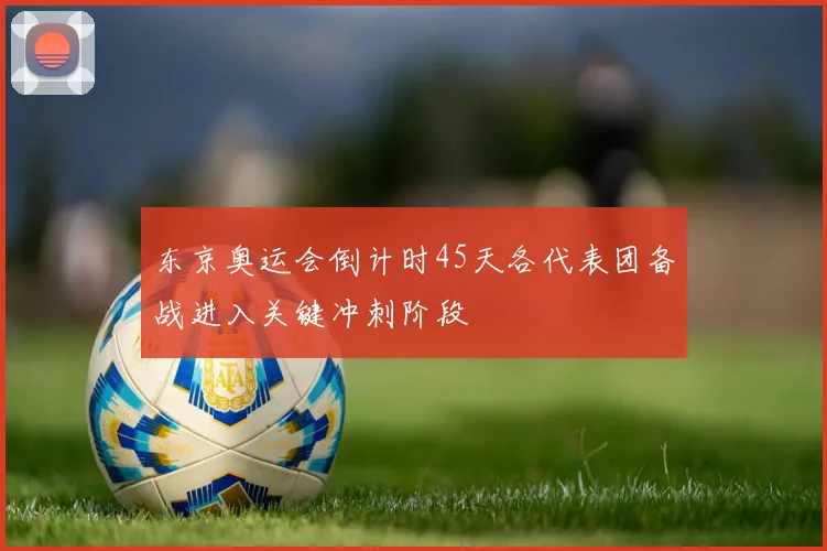 东京奥运会倒计时45天各代表团备战进入关键冲刺阶段