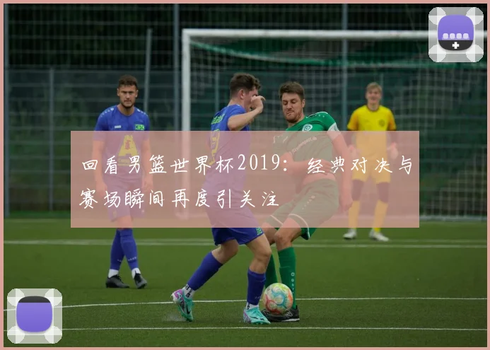 回看男篮世界杯2019:经典对决与赛场瞬间再度引关注