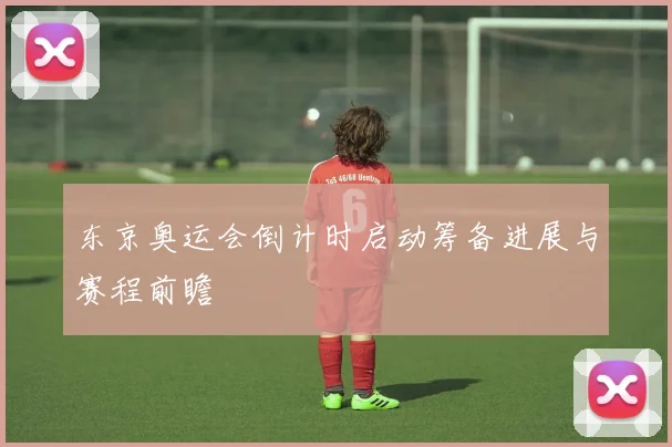 东京奥运会倒计时启动筹备进展与赛程前瞻
