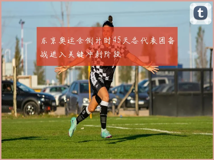 东京奥运会倒计时45天各代表团备战进入关键冲刺阶段