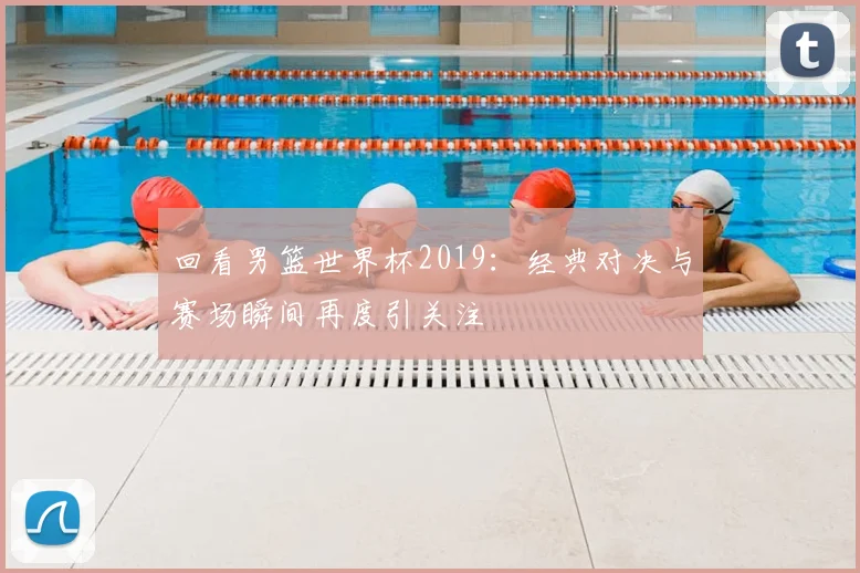 回看男篮世界杯2019:经典对决与赛场瞬间再度引关注