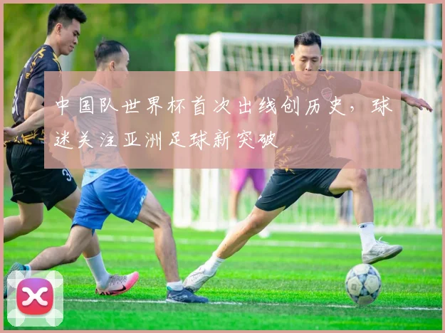 中国队世界杯首次出线创历史，球迷关注亚洲足球新突破