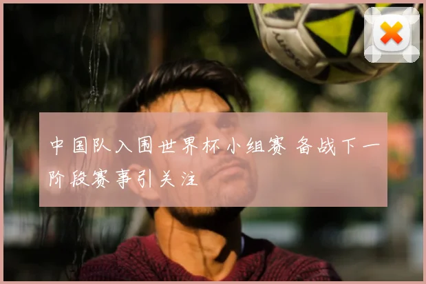中国队入围世界杯小组赛 备战下一阶段赛事引关注