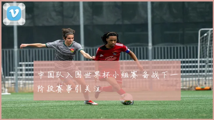中国队入围世界杯小组赛 备战下一阶段赛事引关注