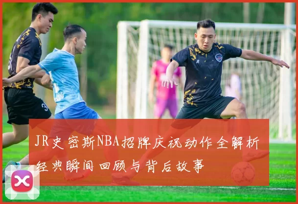 JR史密斯NBA招牌庆祝动作全解析 经典瞬间回顾与背后故事