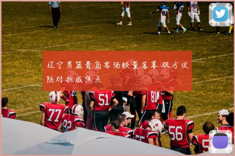 辽宁男篮青岛客场较量落幕 双方攻防对抗成焦点