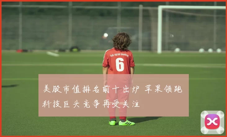 美股市值排名前十出炉 苹果领跑 科技巨头竞争再受关注