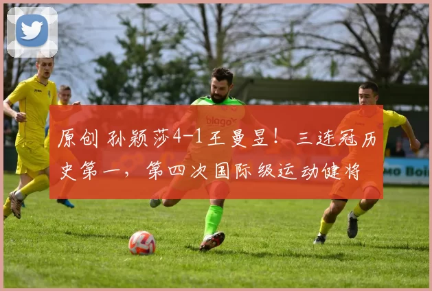 原创 孙颖莎4-1王曼昱！三连冠历史第一，第四次国际级运动健将