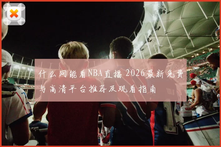 什么网能看NBA直播 2026最新免费与高清平台推荐及观看指南
