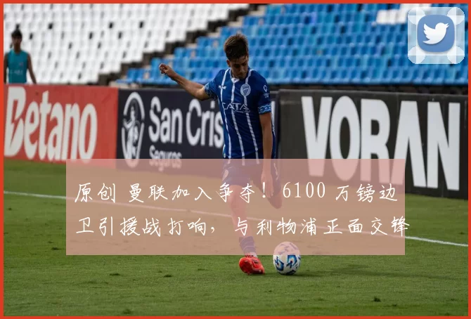 原创 曼联加入争夺!6100 万镑边卫引援战打响,与利物浦正面交锋