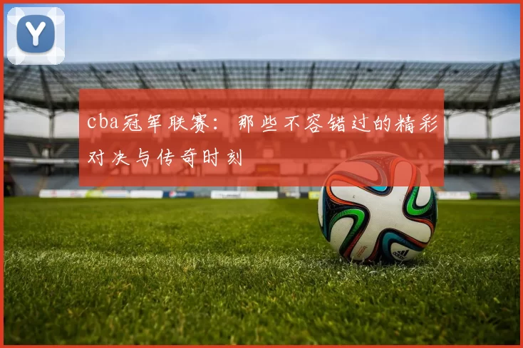 cba冠军联赛：那些不容错过的精彩对决与传奇时刻
