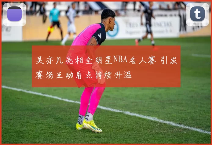 吴亦凡亮相全明星NBA名人赛 引发赛场互动看点持续升温