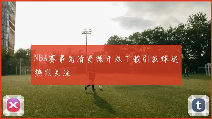 NBA赛事高清资源开放下载引发球迷热烈关注