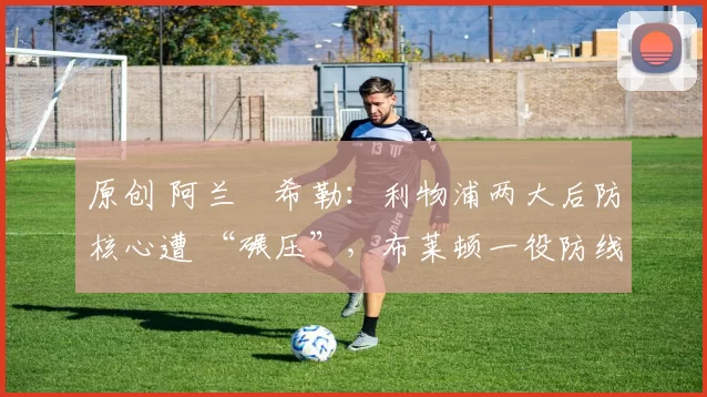 原创 阿兰・希勒：利物浦两大后防核心遭 “碾压”，布莱顿一役防线形同虚设
