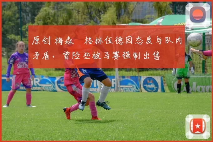 原创 梅森・格林伍德因态度与队内矛盾，曾险些被马赛强制出售
