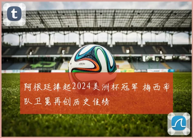 阿根廷捧起2024美洲杯冠军 梅西率队卫冕再创历史佳绩