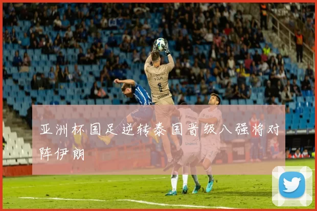 亚洲杯国足逆转泰国晋级八强将对阵伊朗