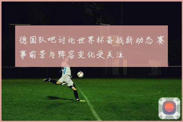 德国队吧讨论世界杯备战新动态 赛事前景与阵容变化受关注