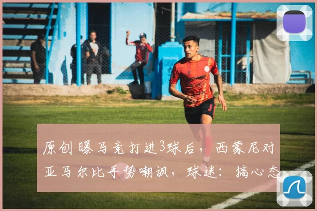 原创 曝马竞打进3球后，西蒙尼对亚马尔比手势嘲讽，球迷：搞心态高手