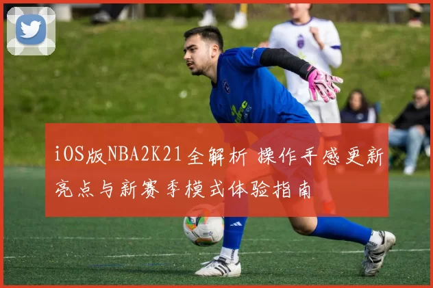 iOS版NBA2K21全解析 操作手感更新亮点与新赛季模式体验指南