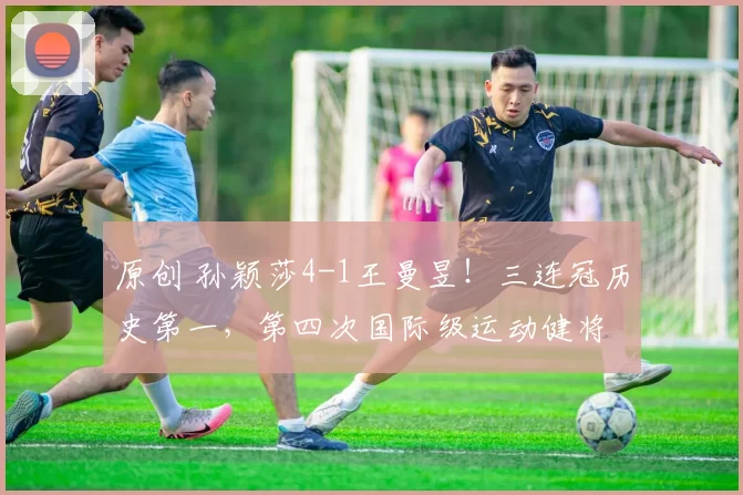 原创 孙颖莎4-1王曼昱！三连冠历史第一，第四次国际级运动健将