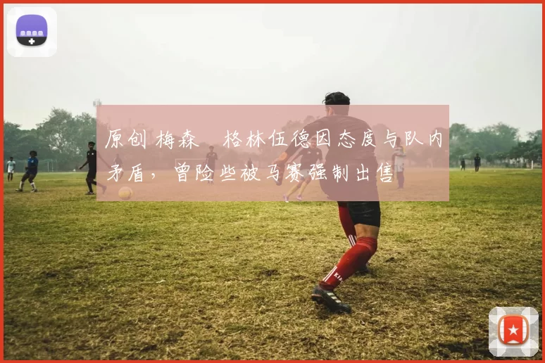 原创 梅森・格林伍德因态度与队内矛盾，曾险些被马赛强制出售