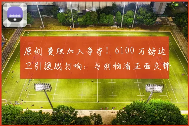 原创 曼联加入争夺！6100 万镑边卫引援战打响，与利物浦正面交锋