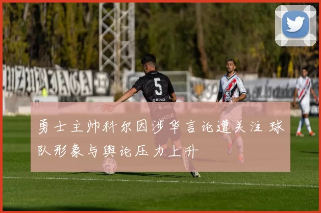 勇士主帅科尔因涉华言论遭关注 球队形象与舆论压力上升