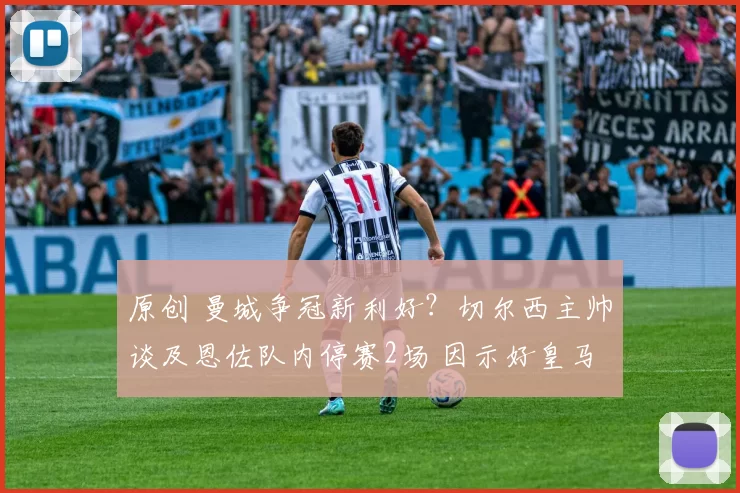 原创 曼城争冠新利好？切尔西主帅谈及恩佐队内停赛2场 因示好皇马