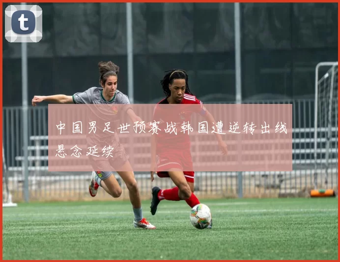 中国男足世预赛战韩国遭逆转出线悬念延续
