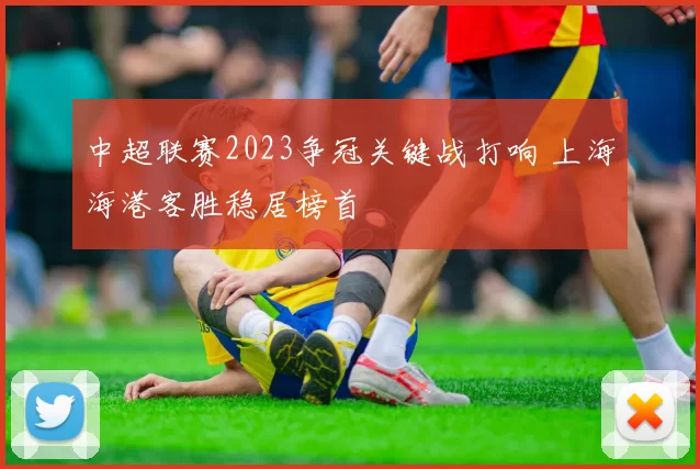 中超联赛2023争冠关键战打响 上海海港客胜稳居榜首