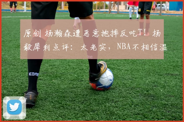原创 杨瀚森遭恶意抱摔反吃T！杨毅犀利点评：太老实，NBA不相信温和