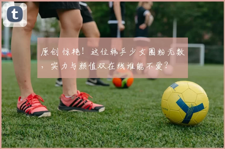 原创 惊艳！这位韩乒少女圈粉无数，实力与颜值双在线谁能不爱？