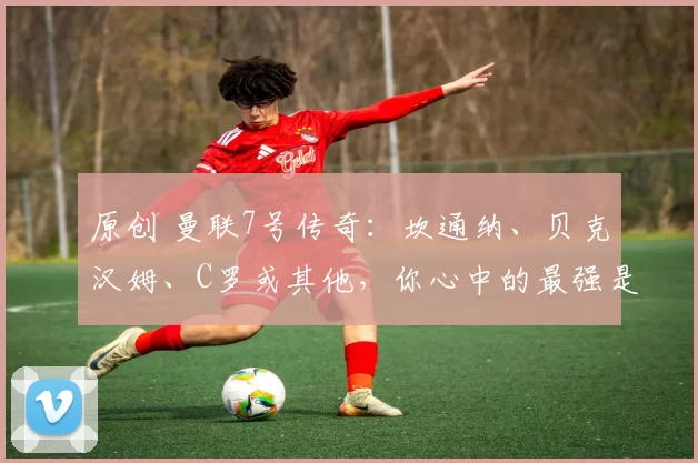 原创 曼联7号传奇：坎通纳、贝克汉姆、C罗或其他，你心中的最强是谁？