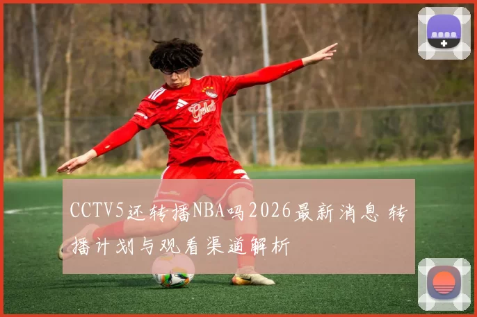 CCTV5还转播NBA吗2026最新消息 转播计划与观看渠道解析