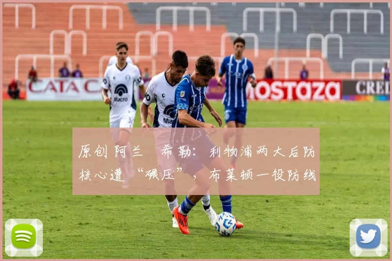 原创 阿兰・希勒：利物浦两大后防核心遭 “碾压”，布莱顿一役防线形同虚设