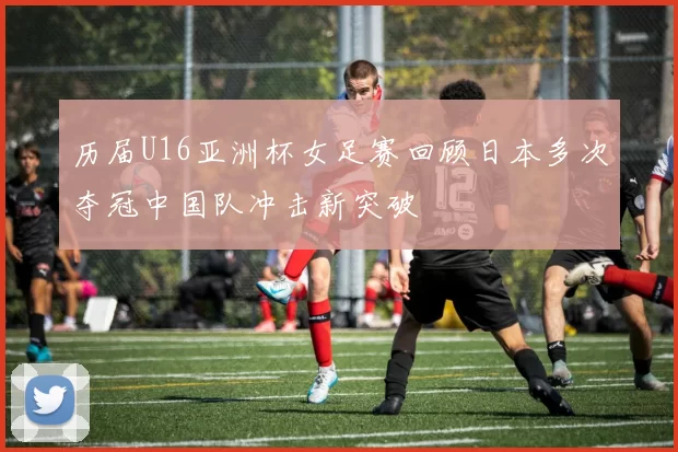 历届U16亚洲杯女足赛回顾日本多次夺冠中国队冲击新突破