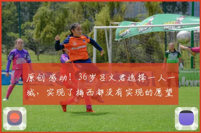 原创 感动！36岁吕文君选择一人一城，实现了梅西都没有实现的愿望