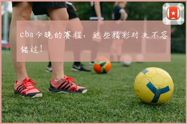 cba今晚的赛程，这些精彩对决不容错过！