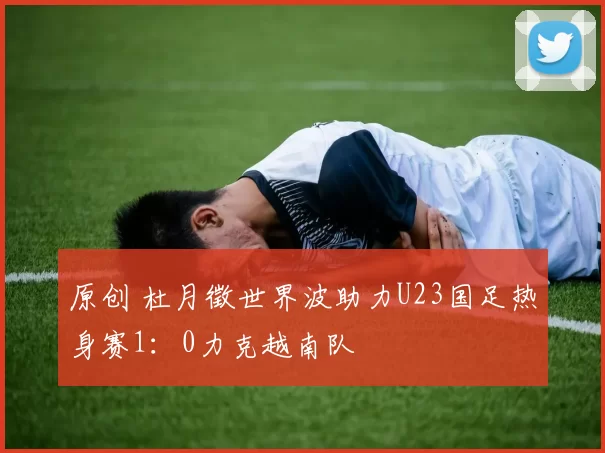 原创 杜月徵世界波助力U23国足热身赛1:0力克越南队