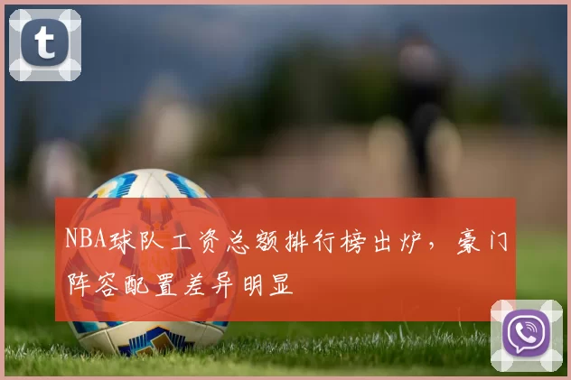 NBA球队工资总额排行榜出炉，豪门阵容配置差异明显