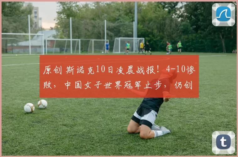 原创 斯诺克10日凌晨战报！4-10惨败，中国女子世界冠军止步，仍创造历史