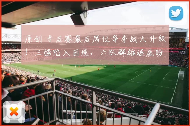 原创 季后赛最后席位争夺战火升级!三强陷入困境,六队群雄逐鹿盼抢通往一张门票