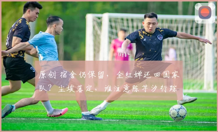 原创 宿舍仍保留，全红婵还回国家队？尘埃落定，谁注意陈芋汐行踪