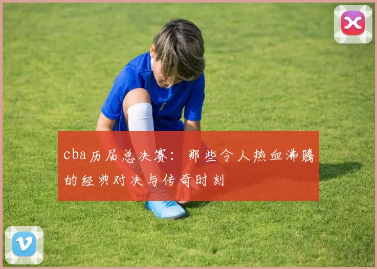 cba历届总决赛：那些令人热血沸腾的经典对决与传奇时刻