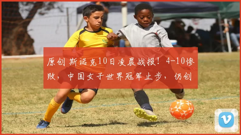 原创 斯诺克10日凌晨战报!4-10惨败,中国女子世界冠军止步,仍创造历史